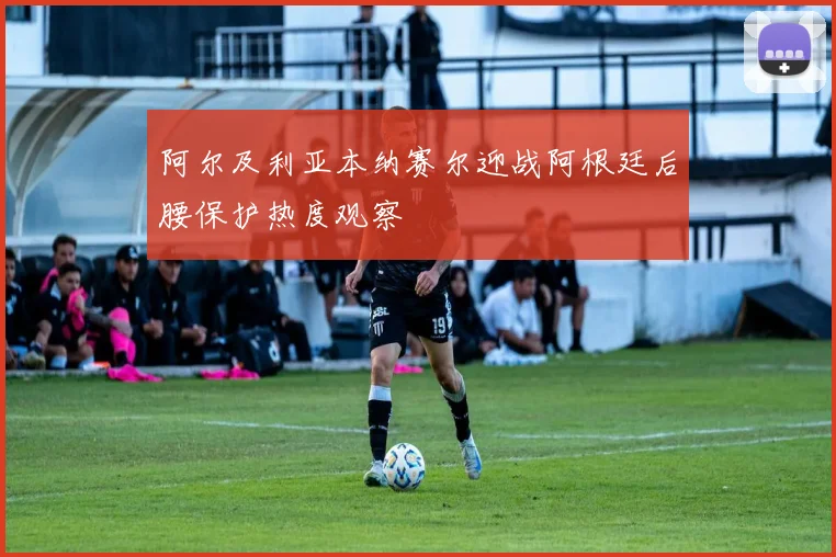 阿尔及利亚本纳赛尔迎战阿根廷后腰保护热度观察