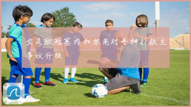 女足欧冠塞内加尔老对手神扑救主争议升级