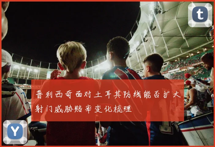 普利西奇面对土耳其防线能否扩大射门威胁赔率变化梳理