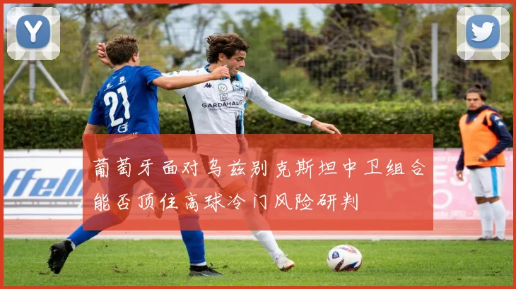 葡萄牙面对乌兹别克斯坦中卫组合能否顶住高球冷门风险研判