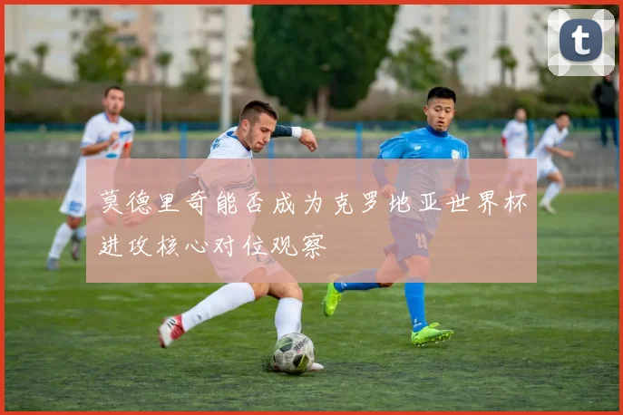 莫德里奇能否成为克罗地亚世界杯进攻核心对位观察