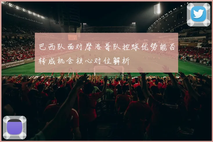 巴西队面对摩洛哥队控球优势能否转成机会核心对位解析