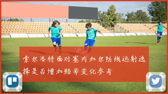 索尔洛特面对塞内加尔防线远射选择是否增加赔率变化参考