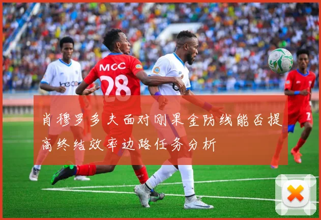 肖穆罗多夫面对刚果金防线能否提高终结效率边路任务分析