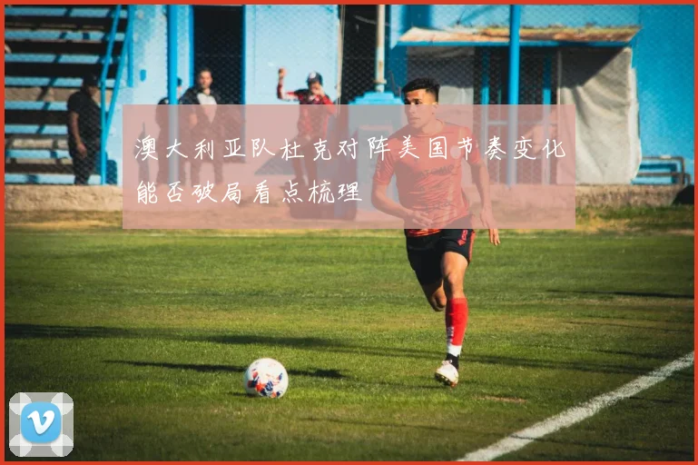 澳大利亚队杜克对阵美国节奏变化能否破局看点梳理