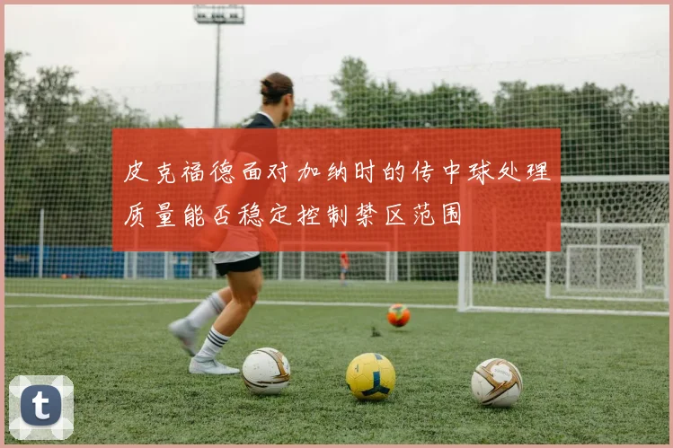 皮克福德面对加纳时的传中球处理质量能否稳定控制禁区范围