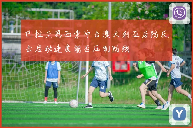 巴拉圭恩西索冲击澳大利亚后防反击启动速度能否压制防线