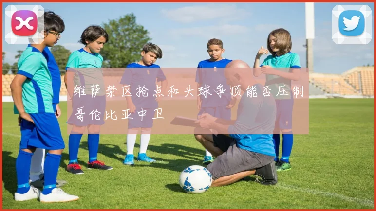 维萨禁区抢点和头球争顶能否压制哥伦比亚中卫
