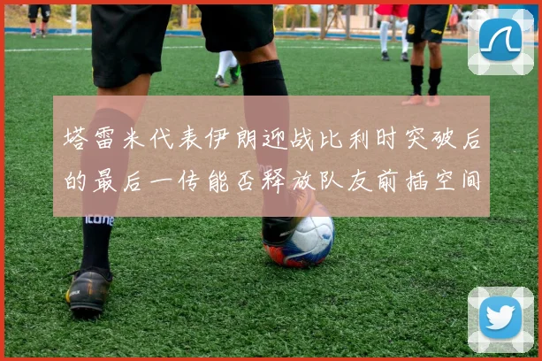 塔雷米代表伊朗迎战比利时突破后的最后一传能否释放队友前插空间