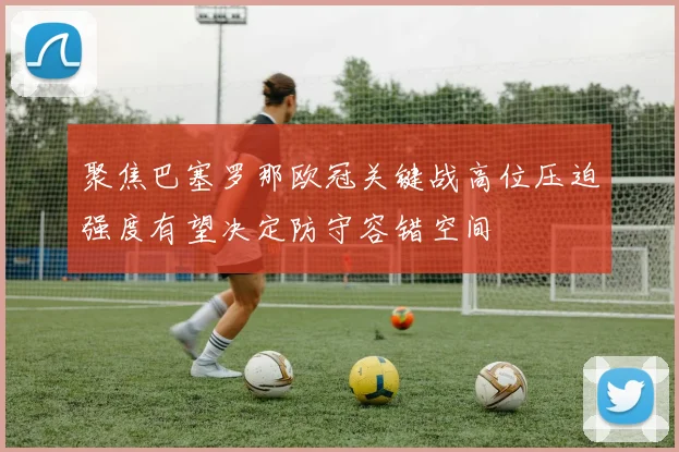 聚焦巴塞罗那欧冠关键战高位压迫强度有望决定防守容错空间