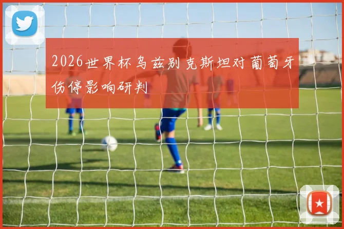 2026世界杯乌兹别克斯坦对葡萄牙伤停影响研判