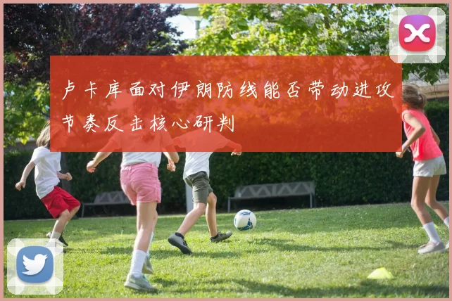 卢卡库面对伊朗防线能否带动进攻节奏反击核心研判