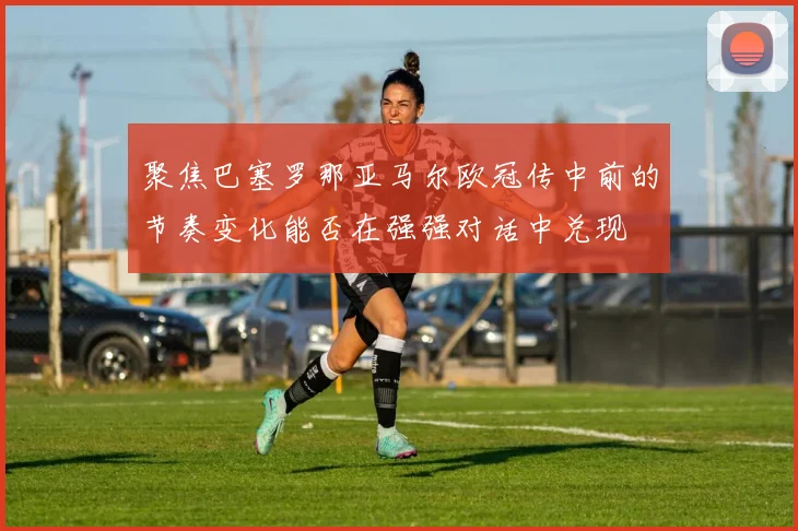聚焦巴塞罗那亚马尔欧冠传中前的节奏变化能否在强强对话中兑现