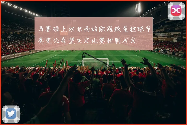 马赛碰上切尔西的欧冠较量控球节奏变化有望决定比赛控制方式