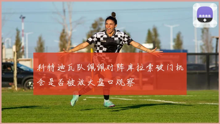 科特迪瓦队佩佩对阵库拉索破门机会是否被放大盘口观察