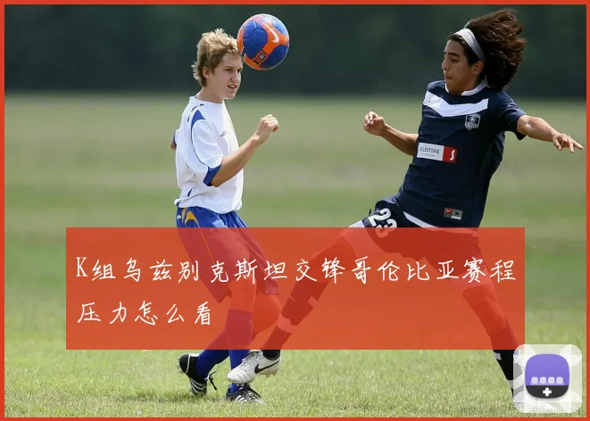 K组乌兹别克斯坦交锋哥伦比亚赛程压力怎么看