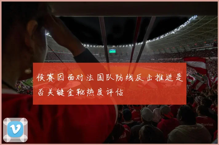 侯赛因面对法国队防线反击推进是否关键金靴热度评估