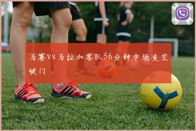 马赛vs马拉加客队56分钟中场凌空破门