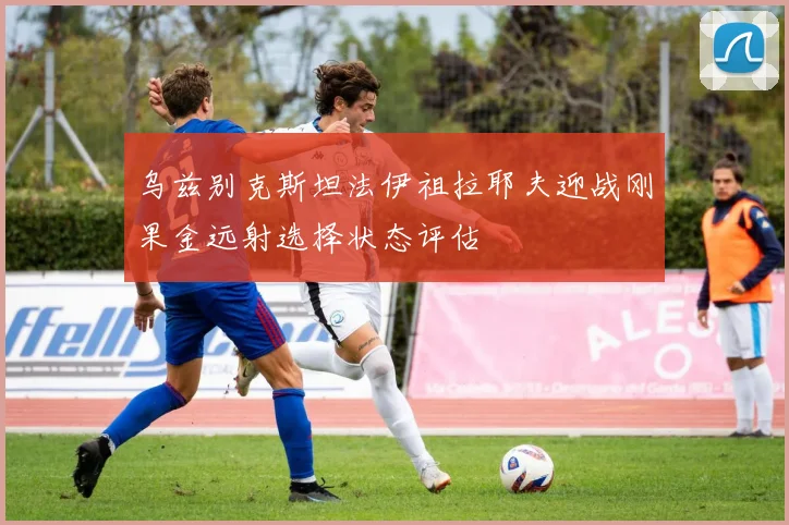 乌兹别克斯坦法伊祖拉耶夫迎战刚果金远射选择状态评估