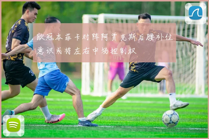 欧冠本菲卡对阵阿贾克斯后腰补位意识或将左右中场控制权