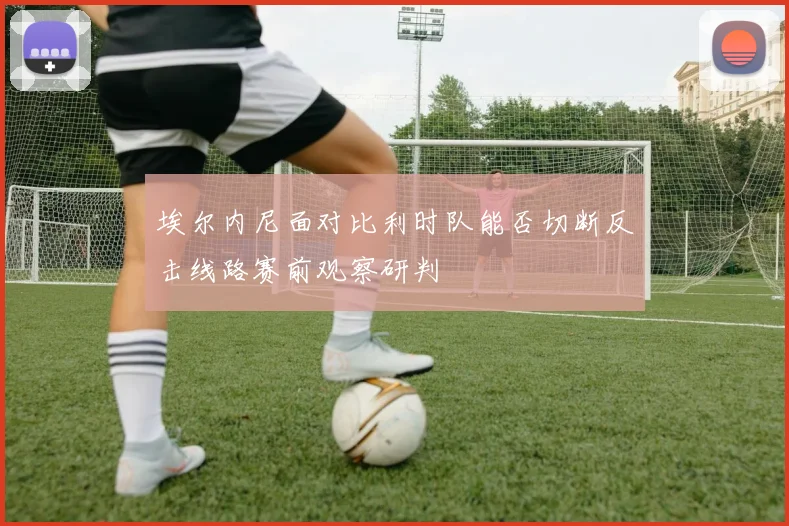 埃尔内尼面对比利时队能否切断反击线路赛前观察研判