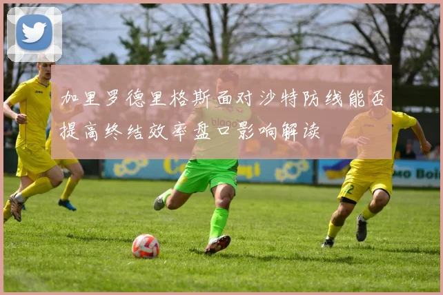 加里罗德里格斯面对沙特防线能否提高终结效率盘口影响解读