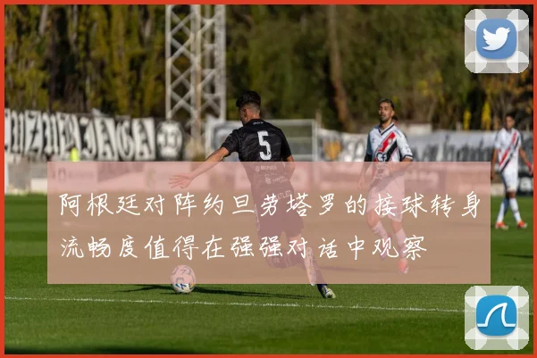 阿根廷对阵约旦劳塔罗的接球转身流畅度值得在强强对话中观察