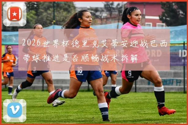2026世界杯德里克艾蒂安迎战巴西带球推进是否顺畅战术拆解