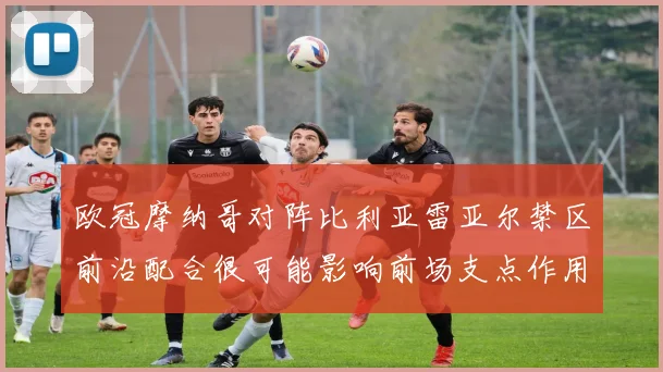 欧冠摩纳哥对阵比利亚雷亚尔禁区前沿配合很可能影响前场支点作用