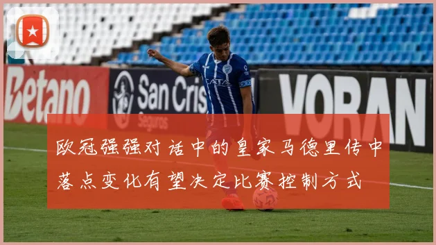 欧冠强强对话中的皇家马德里传中落点变化有望决定比赛控制方式
