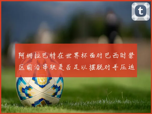 阿姆拉巴特在世界杯面对巴西时禁区前沿串联是否足以摆脱对手压迫