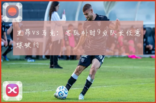 里昂vs马竞：客队补时9分队长任意球破门