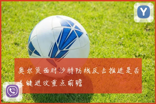 奥尔莫面对沙特防线反击推进是否关键进攻重点前瞻