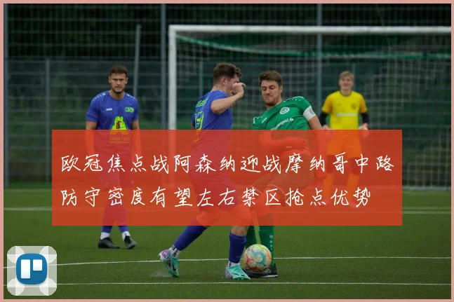 欧冠焦点战阿森纳迎战摩纳哥中路防守密度有望左右禁区抢点优势