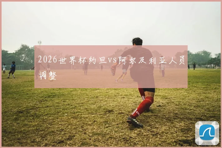 2026世界杯约旦vs阿尔及利亚人员调整
