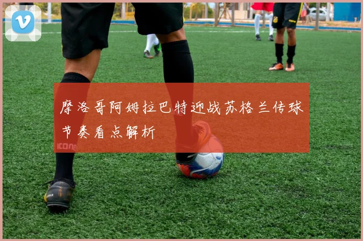 摩洛哥阿姆拉巴特迎战苏格兰传球节奏看点解析