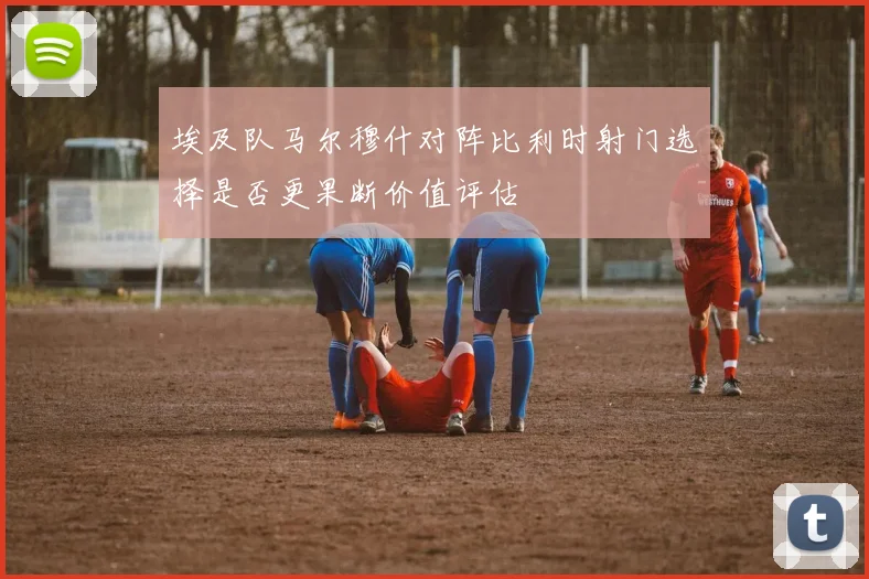 埃及队马尔穆什对阵比利时射门选择是否更果断价值评估