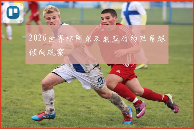 2026世界杯阿尔及利亚对约旦角球倾向观察
