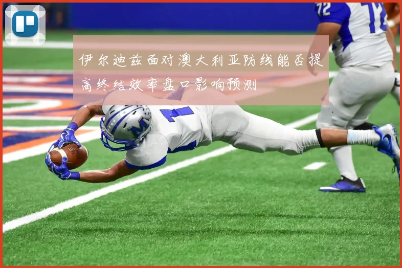 伊尔迪兹面对澳大利亚防线能否提高终结效率盘口影响预测
